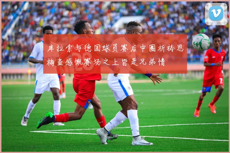 库拉索与德国球员赛后中圈祈祷恩梅查感慨赛场之上皆是兄弟情