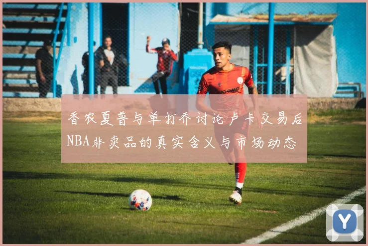 香农夏普与单打乔讨论卢卡交易后NBA非卖品的真实含义与市场动态
