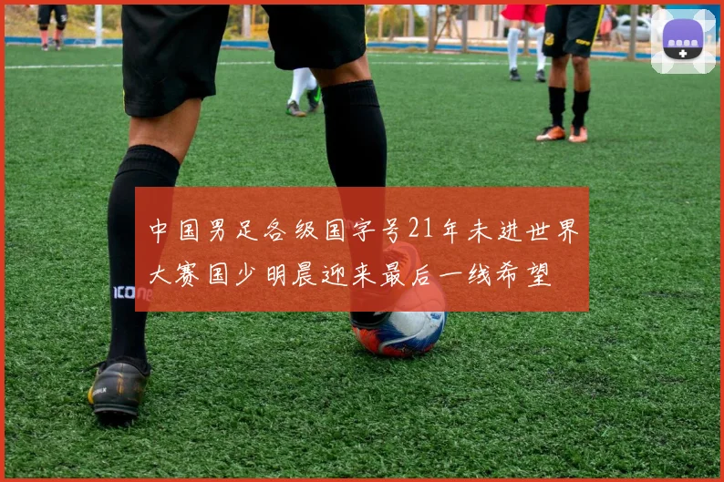 中国男足各级国字号21年未进世界大赛国少明晨迎来最后一线希望