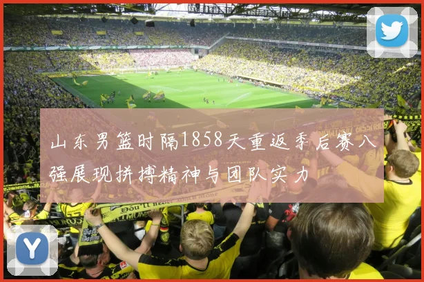 山东男篮时隔1858天重返季后赛八强展现拼搏精神与团队实力