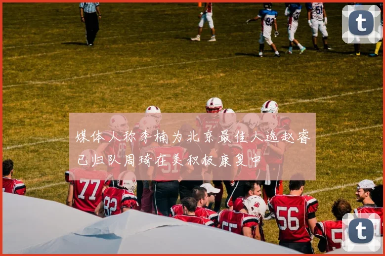 媒体人称李楠为北京最佳人选赵睿已归队周琦在美积极康复中