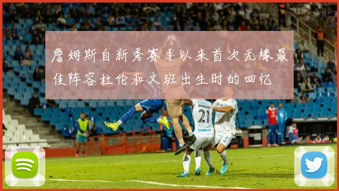 詹姆斯自新秀赛季以来首次无缘最佳阵容杜伦和文班出生时的回忆