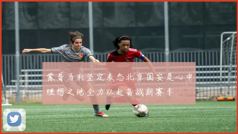 蒙哥马利坚定表态北京国安是心中理想之地全力以赴备战新赛季