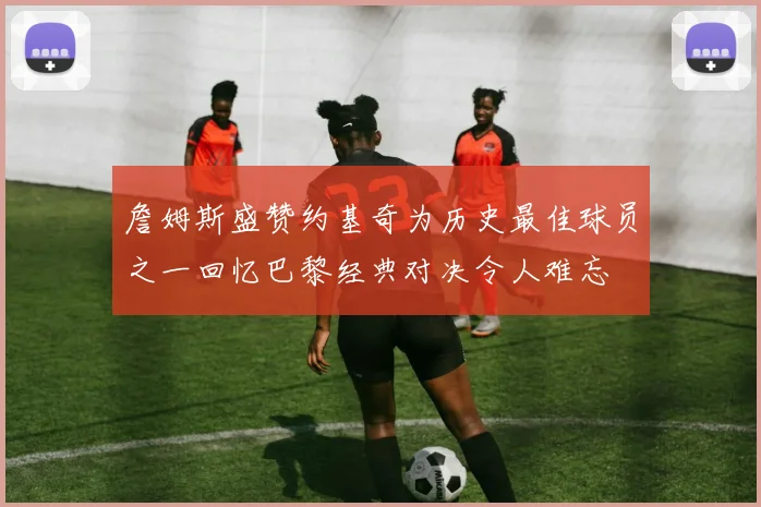 詹姆斯盛赞约基奇为历史最佳球员之一回忆巴黎经典对决令人难忘