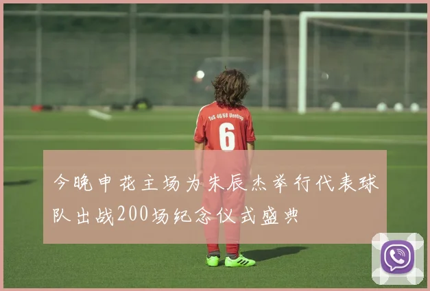 今晚申花主场为朱辰杰举行代表球队出战200场纪念仪式盛典