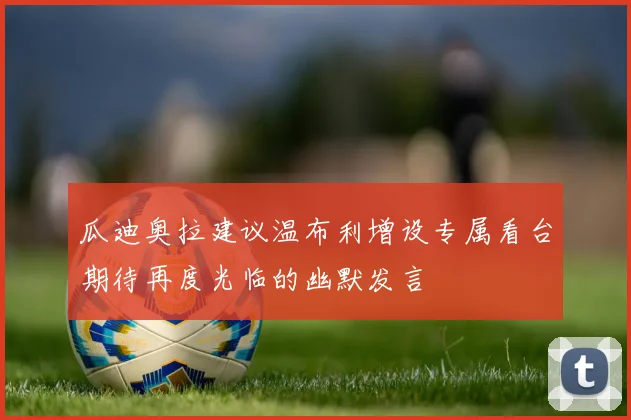 瓜迪奥拉建议温布利增设专属看台期待再度光临的幽默发言