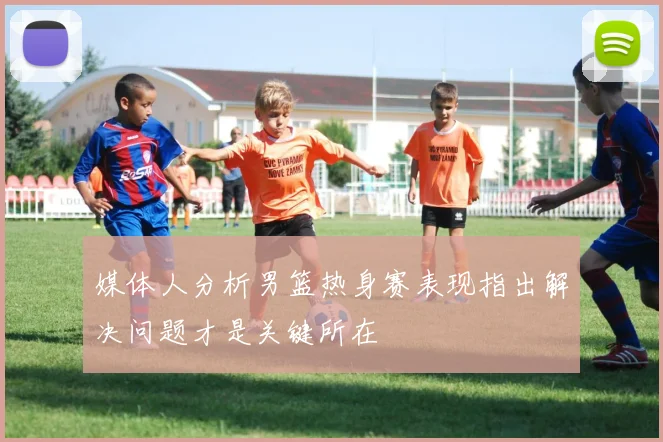 媒体人分析男篮热身赛表现指出解决问题才是关键所在
