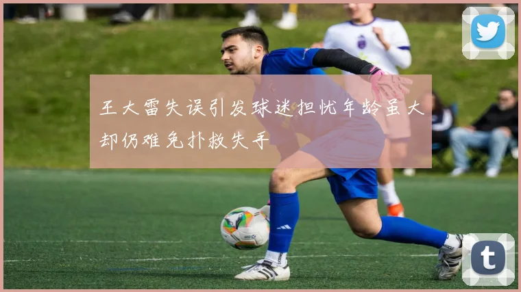 王大雷失误引发球迷担忧年龄虽大却仍难免扑救失手