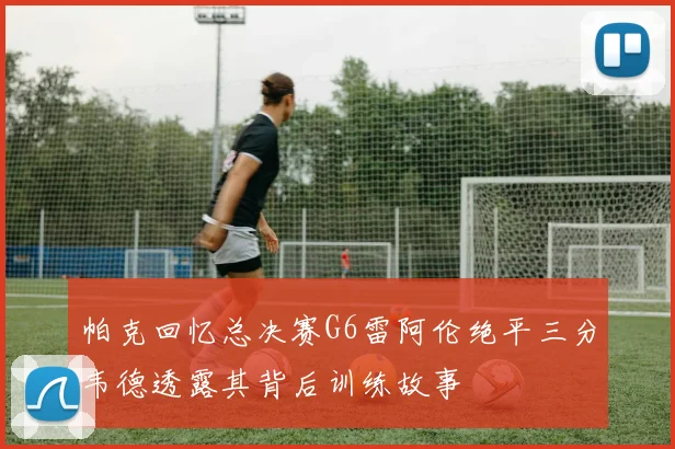 帕克回忆总决赛G6雷阿伦绝平三分韦德透露其背后训练故事