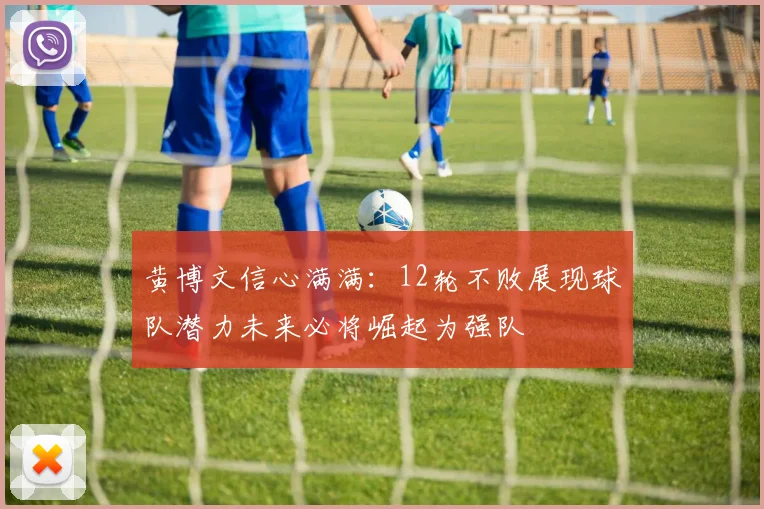 黄博文信心满满：12轮不败展现球队潜力未来必将崛起为强队