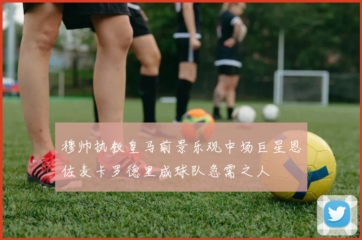 穆帅执教皇马前景乐观中场巨星恩佐麦卡罗德里成球队急需之人